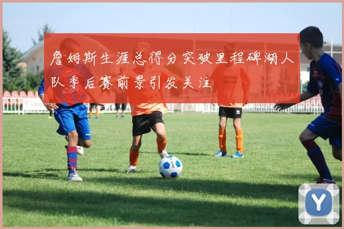 詹姆斯生涯总得分突破里程碑湖人队季后赛前景引发关注