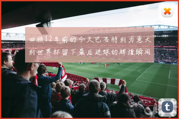 回顾12年前的今天巴洛特利为意大利世界杯留下最后进球的辉煌瞬间