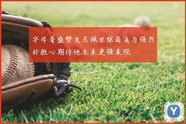 字母哥盛赞克尼佩尔球商高与强烈好胜心期待他未来更强表现