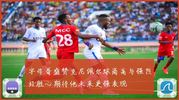 字母哥盛赞克尼佩尔球商高与强烈好胜心期待他未来更强表现