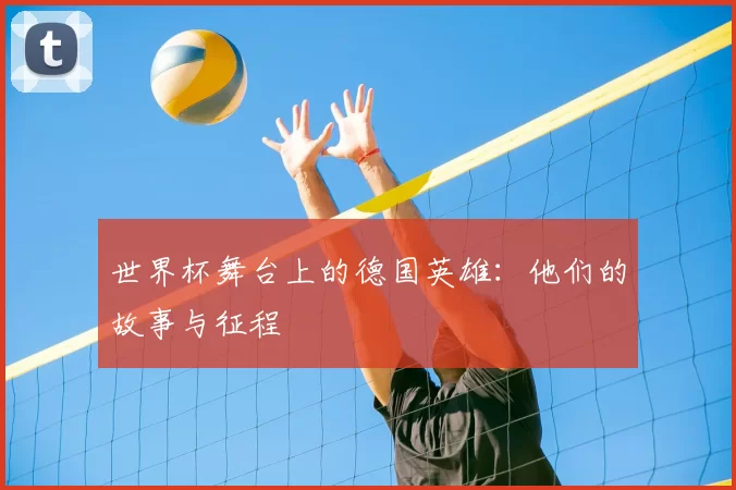 世界杯舞台上的德国英雄：他们的故事与征程