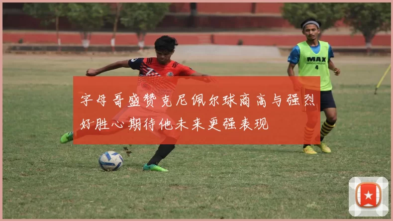字母哥盛赞克尼佩尔球商高与强烈好胜心期待他未来更强表现