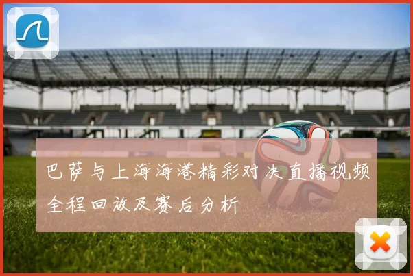 巴萨与上海海港精彩对决直播视频全程回放及赛后分析