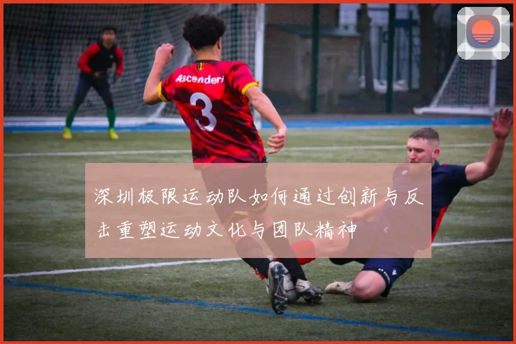 深圳极限运动队如何通过创新与反击重塑运动文化与团队精神