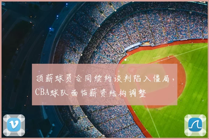 顶薪球员合同续约谈判陷入僵局,CBA球队面临薪资结构调整