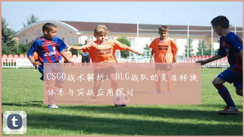 CSGO战术解析：BLG战队的灵活转换体系与实战应用探讨