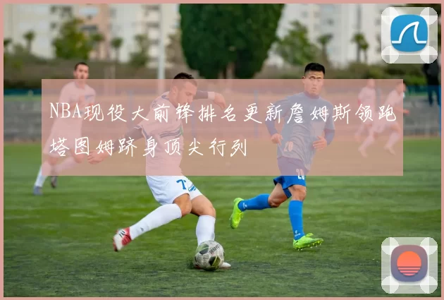 NBA现役大前锋排名更新詹姆斯领跑塔图姆跻身顶尖行列