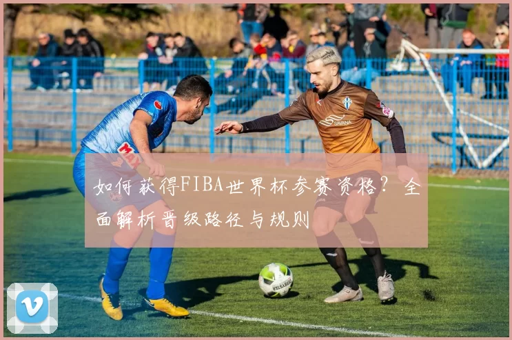 如何获得FIBA世界杯参赛资格?全面解析晋级路径与规则