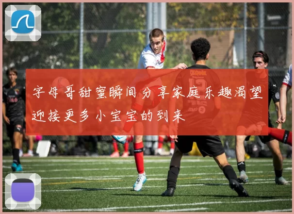 字母哥甜蜜瞬间分享家庭乐趣渴望迎接更多小宝宝的到来