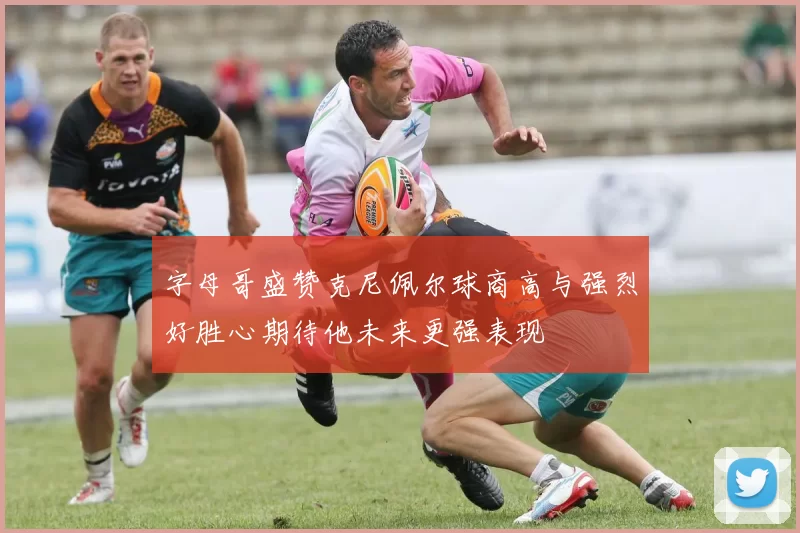 字母哥盛赞克尼佩尔球商高与强烈好胜心期待他未来更强表现