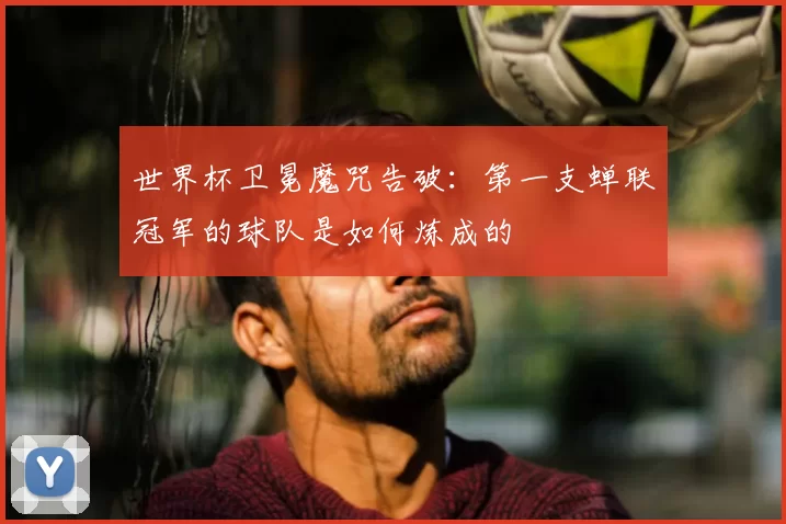 世界杯卫冕魔咒告破：第一支蝉联冠军的球队是如何炼成的