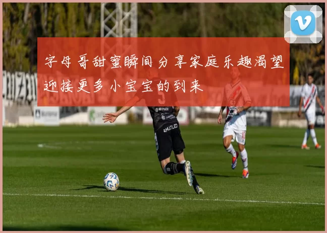 字母哥甜蜜瞬间分享家庭乐趣渴望迎接更多小宝宝的到来