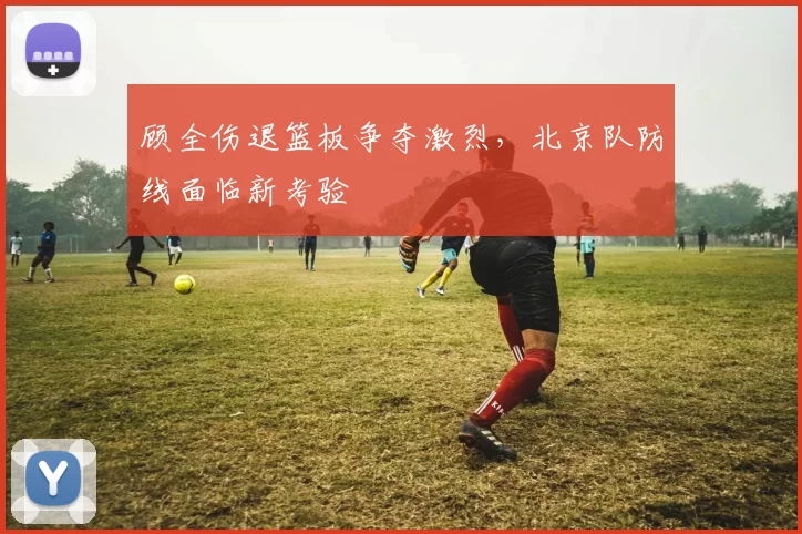 顾全伤退篮板争夺激烈,北京队防线面临新考验