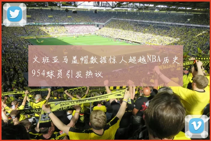 文班亚马盖帽数据惊人超越NBA历史954球员引发热议