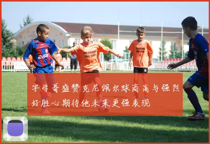 字母哥盛赞克尼佩尔球商高与强烈好胜心期待他未来更强表现