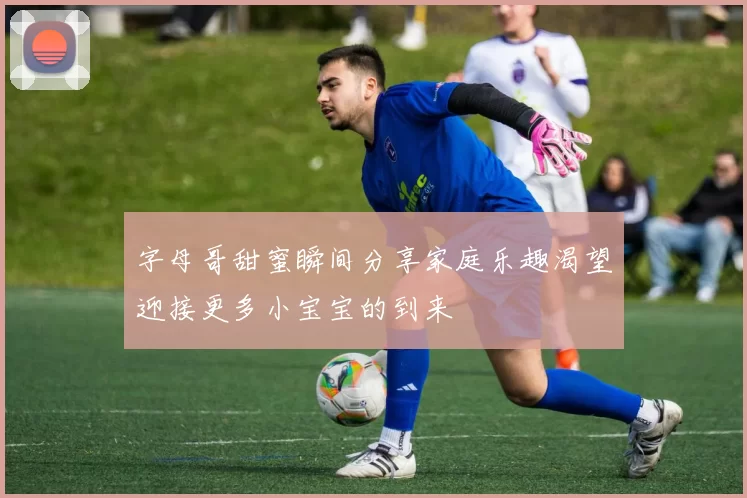 字母哥甜蜜瞬间分享家庭乐趣渴望迎接更多小宝宝的到来
