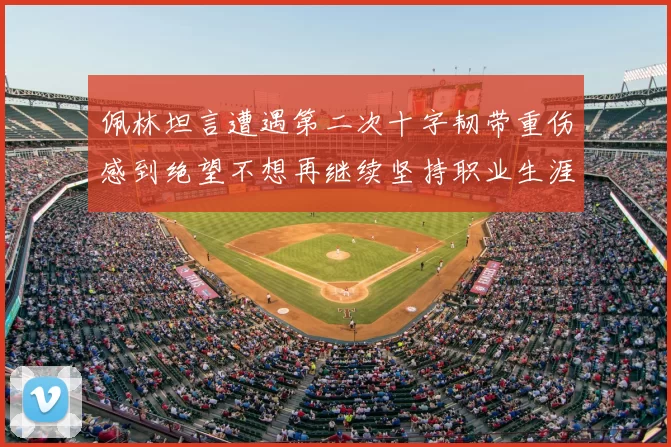 佩林坦言遭遇第二次十字韧带重伤感到绝望不想再继续坚持职业生涯