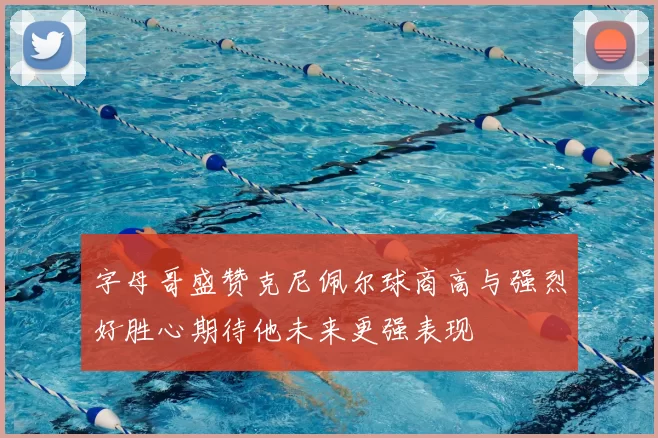 字母哥盛赞克尼佩尔球商高与强烈好胜心期待他未来更强表现