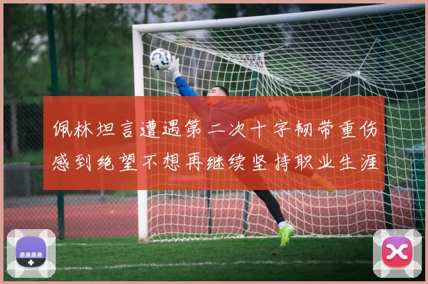 佩林坦言遭遇第二次十字韧带重伤感到绝望不想再继续坚持职业生涯