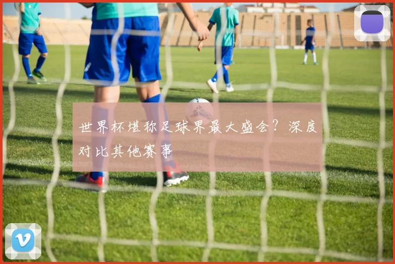世界杯堪称足球界最大盛会?深度对比其他赛事