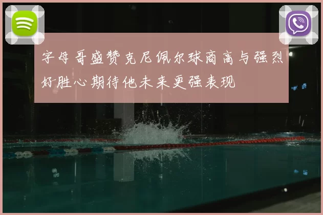 字母哥盛赞克尼佩尔球商高与强烈好胜心期待他未来更强表现