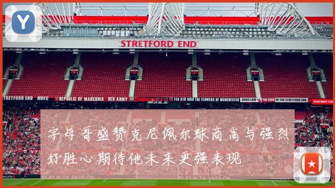 字母哥盛赞克尼佩尔球商高与强烈好胜心期待他未来更强表现