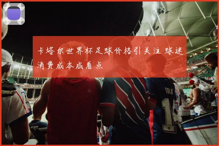 卡塔尔世界杯足球价格引关注 球迷消费成本成看点