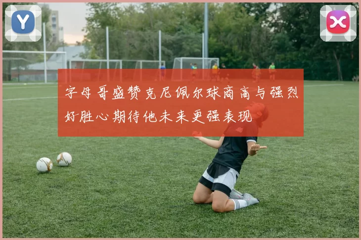 字母哥盛赞克尼佩尔球商高与强烈好胜心期待他未来更强表现