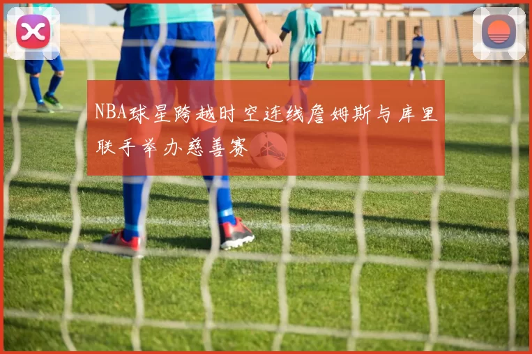 NBA球星跨越时空连线詹姆斯与库里联手举办慈善赛