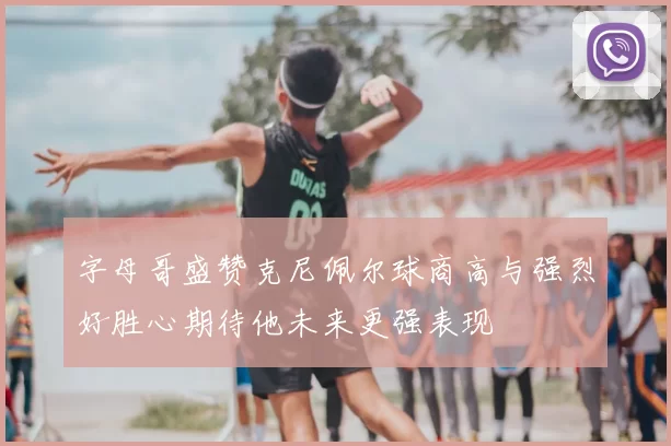 字母哥盛赞克尼佩尔球商高与强烈好胜心期待他未来更强表现