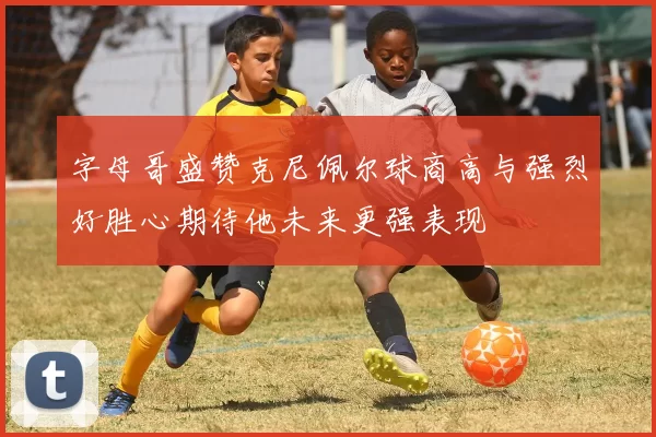 字母哥盛赞克尼佩尔球商高与强烈好胜心期待他未来更强表现