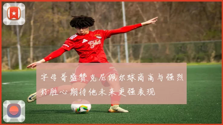 字母哥盛赞克尼佩尔球商高与强烈好胜心期待他未来更强表现