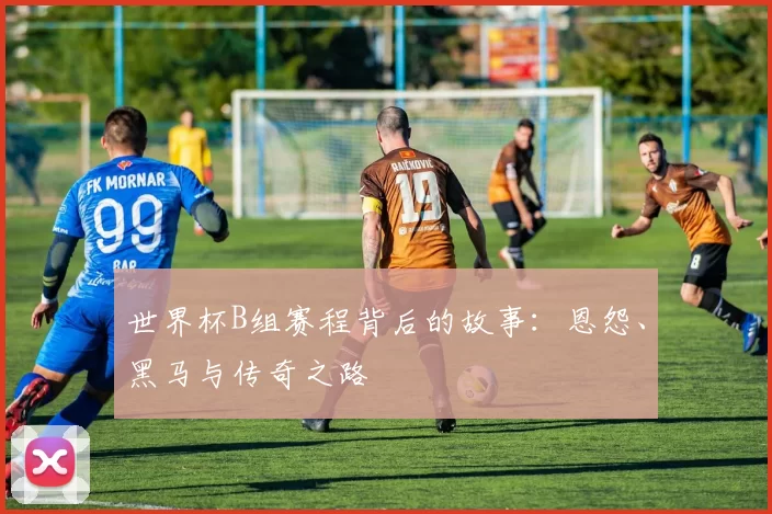 世界杯B组赛程背后的故事：恩怨、黑马与传奇之路