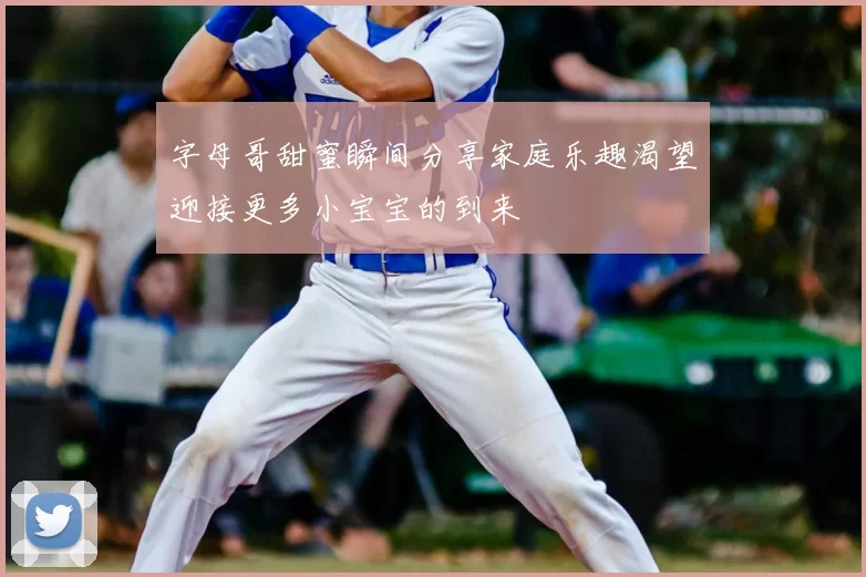 字母哥甜蜜瞬间分享家庭乐趣渴望迎接更多小宝宝的到来