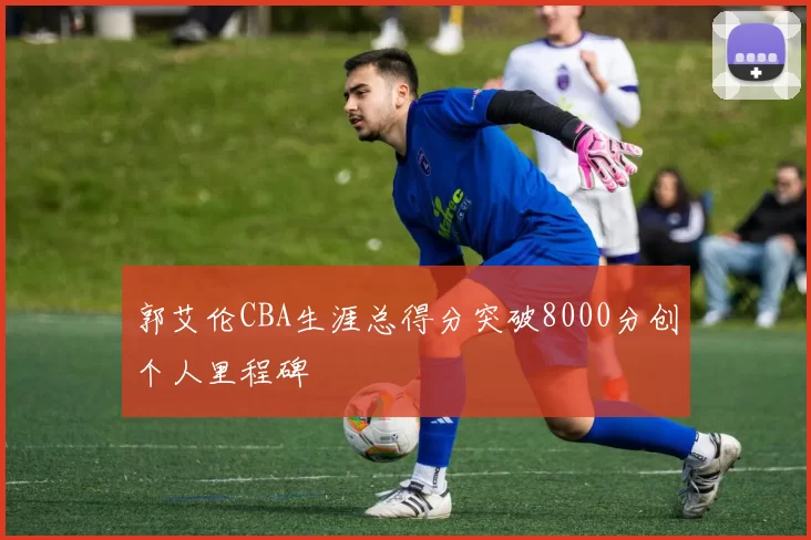郭艾伦CBA生涯总得分突破8000分创个人里程碑