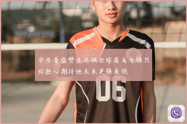 字母哥盛赞克尼佩尔球商高与强烈好胜心期待他未来更强表现