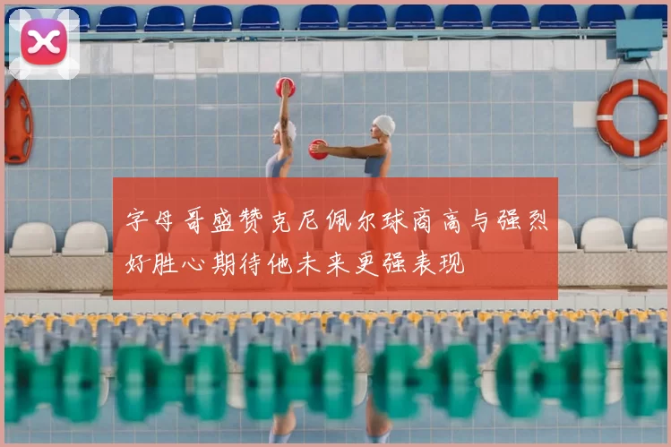 字母哥盛赞克尼佩尔球商高与强烈好胜心期待他未来更强表现