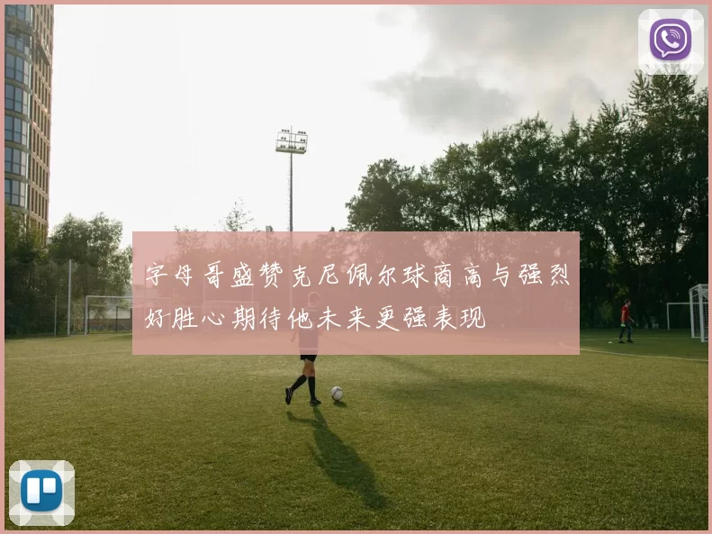 字母哥盛赞克尼佩尔球商高与强烈好胜心期待他未来更强表现