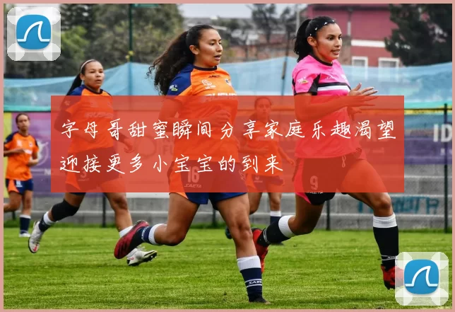 字母哥甜蜜瞬间分享家庭乐趣渴望迎接更多小宝宝的到来