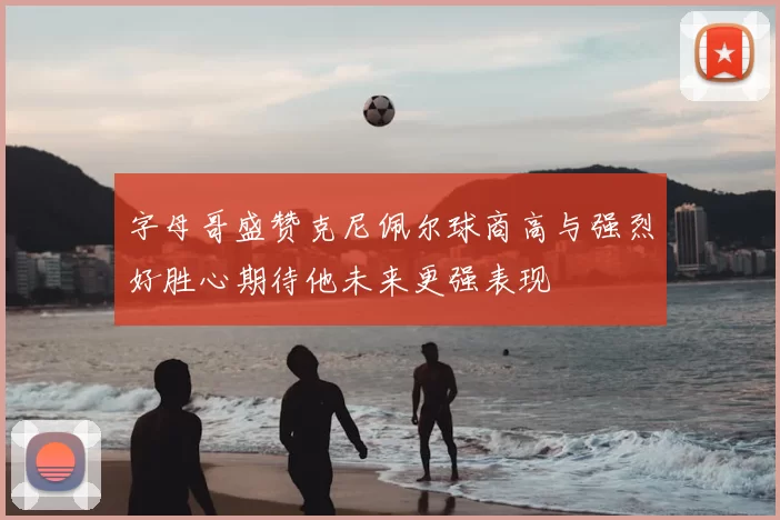 字母哥盛赞克尼佩尔球商高与强烈好胜心期待他未来更强表现