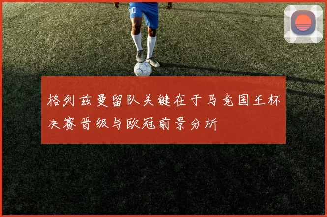 格列兹曼留队关键在于马竞国王杯决赛晋级与欧冠前景分析