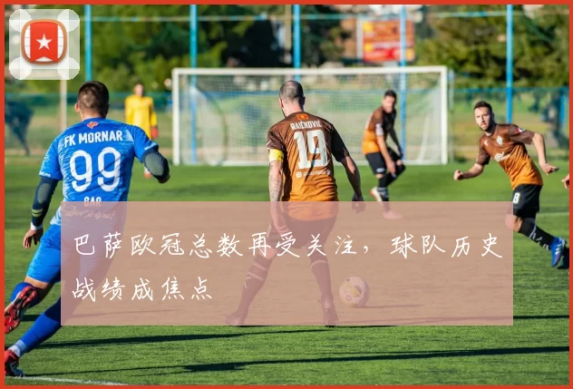 巴萨欧冠总数再受关注,球队历史战绩成焦点