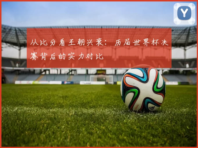 从比分看王朝兴衰:历届世界杯决赛背后的实力对比