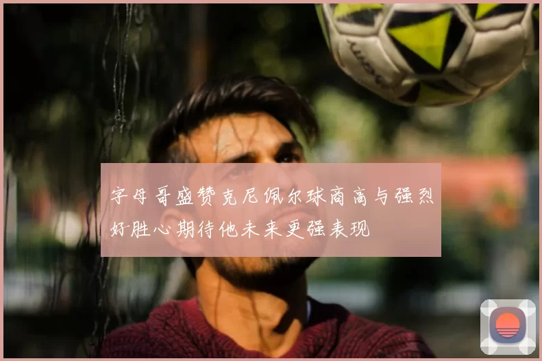 字母哥盛赞克尼佩尔球商高与强烈好胜心期待他未来更强表现