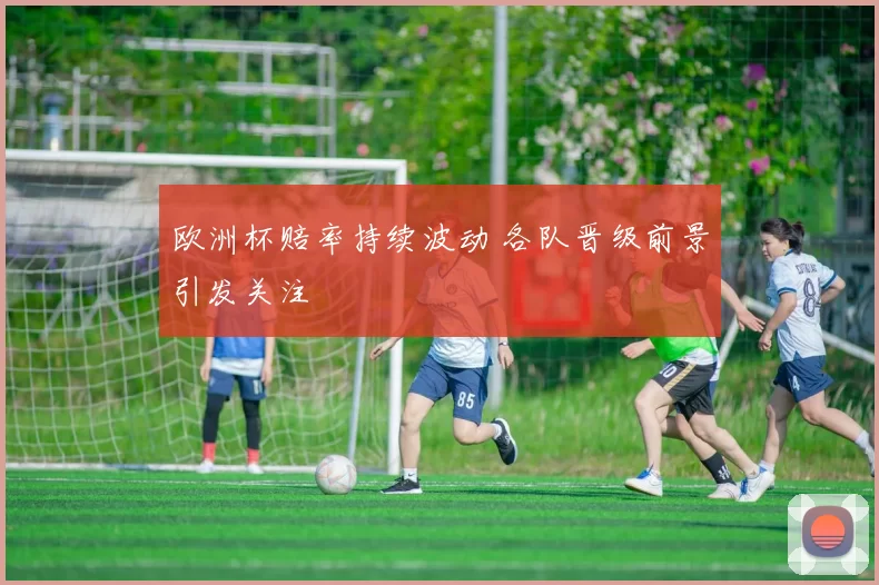 欧洲杯赔率持续波动 各队晋级前景引发关注