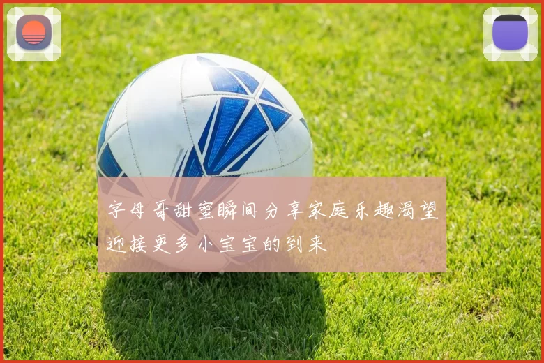 字母哥甜蜜瞬间分享家庭乐趣渴望迎接更多小宝宝的到来